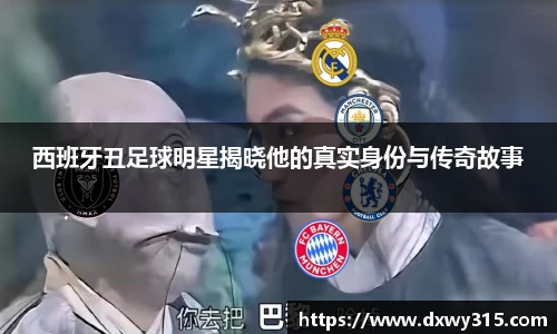 西班牙丑足球明星揭晓他的真实身份与传奇故事