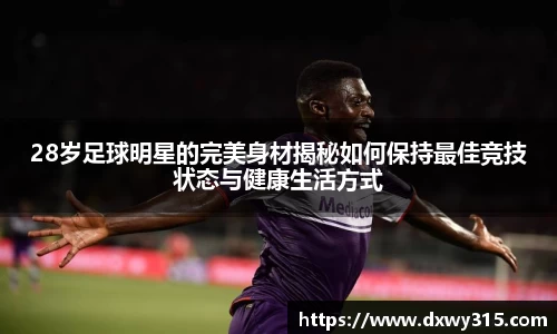 28岁足球明星的完美身材揭秘如何保持最佳竞技状态与健康生活方式